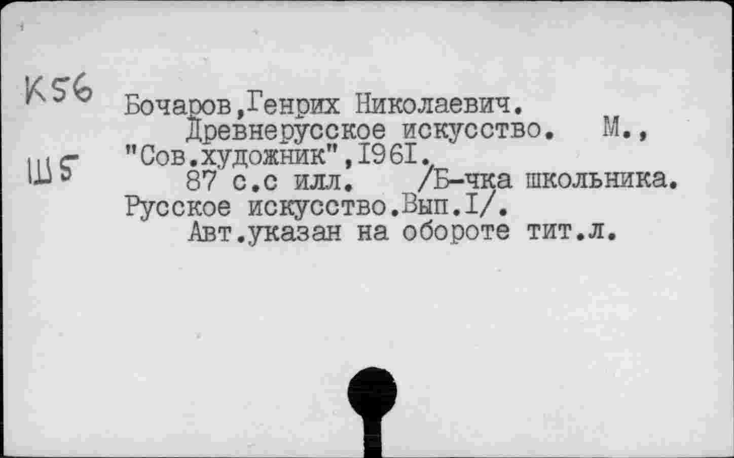 ﻿Бочаров .Генрих Николаевич.
Древнерусское искусство. М.,
і и г-	” Сов. художник’’, 19 61.
Ш» 87 с.с илл. /Б-чка школьника.
Русское искусство.Вып.1/.
Авт.указан на обороте тит.л.